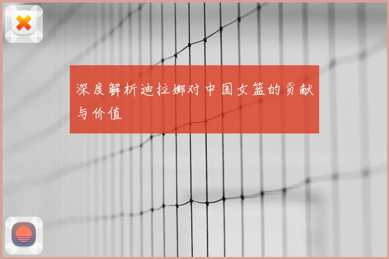 深度解析迪拉娜对中国女篮的贡献与价值