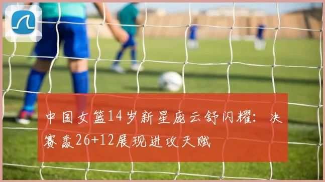 中国女篮14岁新星庞云舒闪耀:决赛轰26+12展现进攻天赋