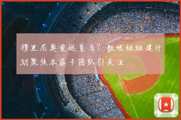 穆里尼奥重返皇马？教练组组建计划聚焦本菲卡团队引关注