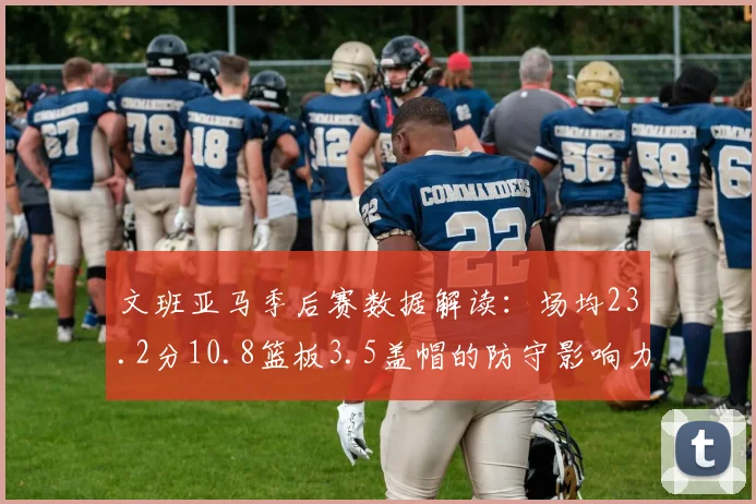 文班亚马季后赛数据解读：场均23.2分10.8篮板3.5盖帽的防守影响力