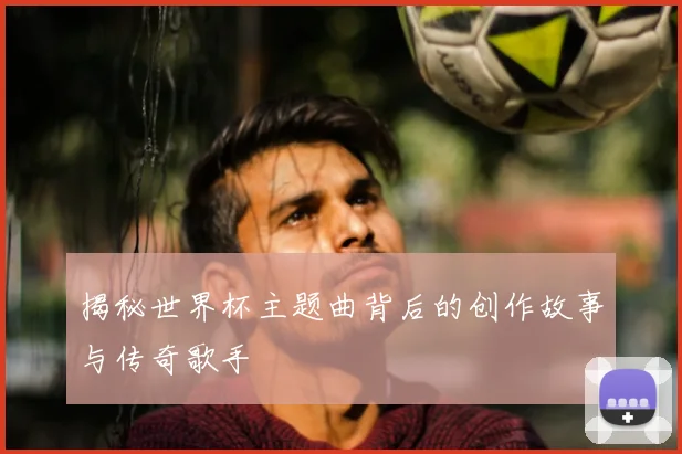 揭秘世界杯主题曲背后的创作故事与传奇歌手