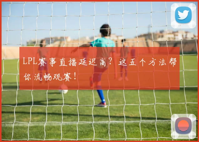 LPL赛事直播延迟高?这五个方法帮你流畅观赛!