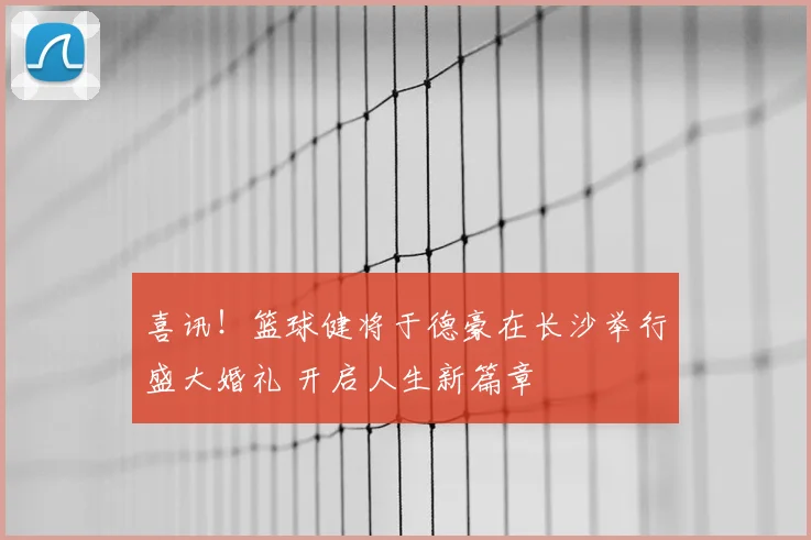 喜讯!篮球健将于德豪在长沙举行盛大婚礼 开启人生新篇章