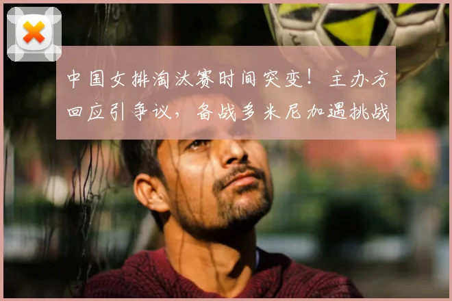 中国女排淘汰赛时间突变!主办方回应引争议,备战多米尼加遇挑战