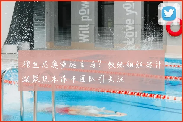 穆里尼奥重返皇马？教练组组建计划聚焦本菲卡团队引关注
