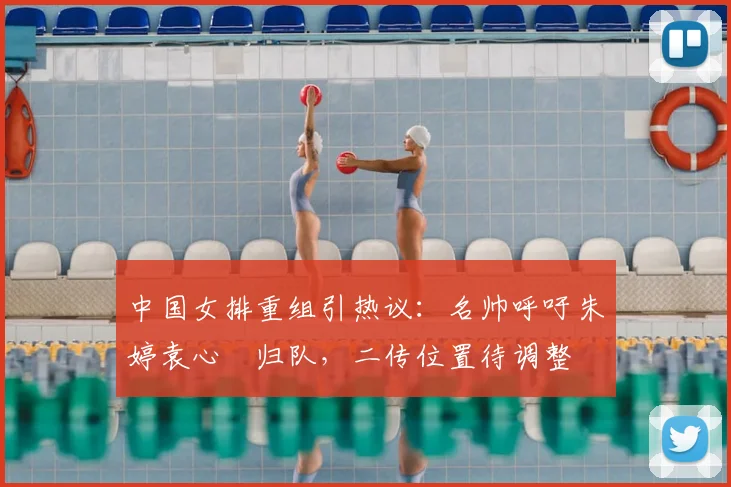 中国女排重组引热议：名帅呼吁朱婷袁心玥归队，二传位置待调整
