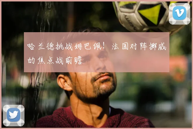 哈兰德挑战姆巴佩！法国对阵挪威的焦点战前瞻