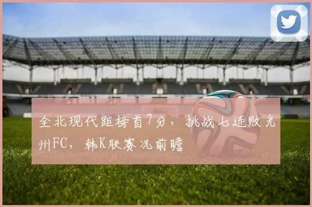 全北现代距榜首7分，挑战七连败光州FC，韩K联赛况前瞻