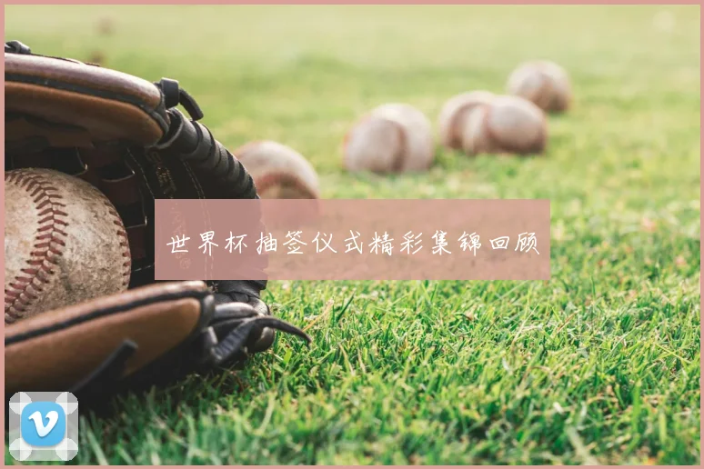 世界杯抽签仪式精彩集锦回顾