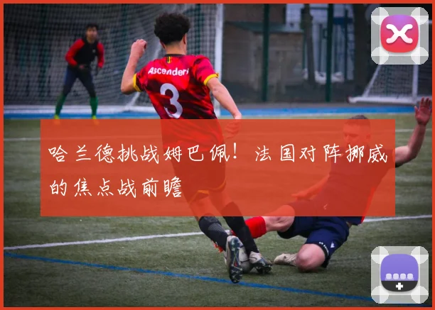 哈兰德挑战姆巴佩!法国对阵挪威的焦点战前瞻