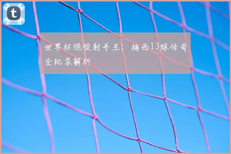 世界杯现役射手王:梅西13球传奇全纪录解析
