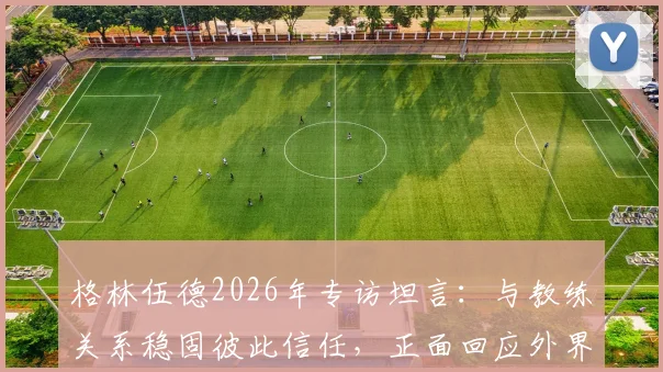 格林伍德2026年专访坦言：与教练关系稳固彼此信任，正面回应外界流言困扰