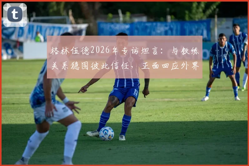 格林伍德2026年专访坦言：与教练关系稳固彼此信任，正面回应外界流言困扰