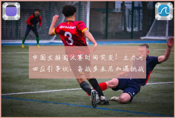 中国女排淘汰赛时间突变！主办方回应引争议，备战多米尼加遇挑战