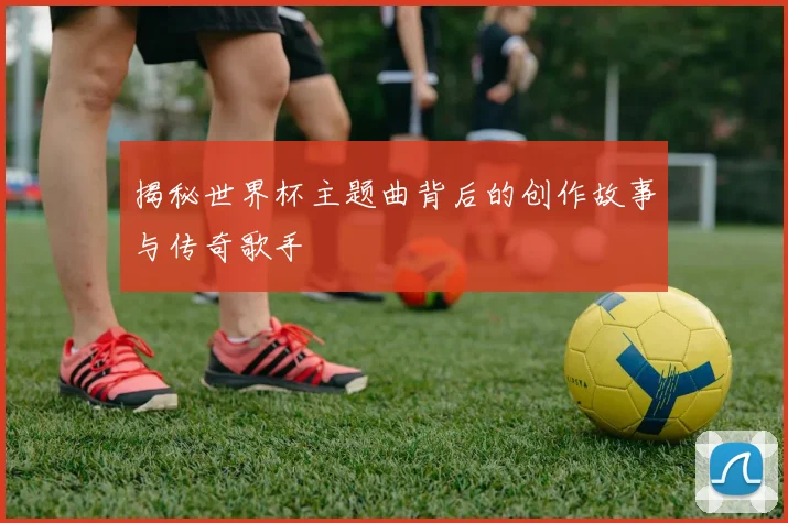 揭秘世界杯主题曲背后的创作故事与传奇歌手