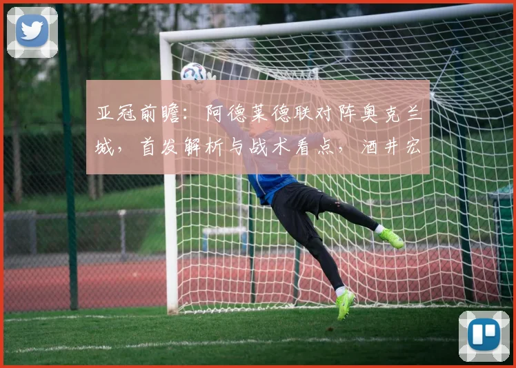 亚冠前瞻：阿德莱德联对阵奥克兰城，首发解析与战术看点，酒井宏树能否主导比赛？