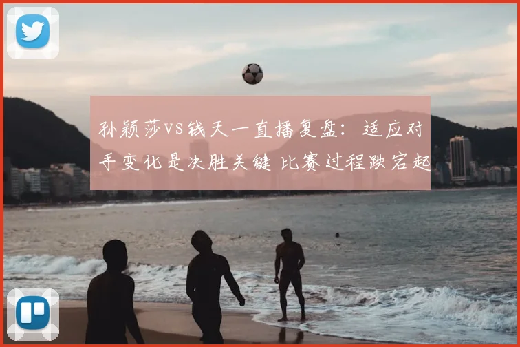 孙颖莎vs钱天一直播复盘：适应对手变化是决胜关键 比赛过程跌宕起伏