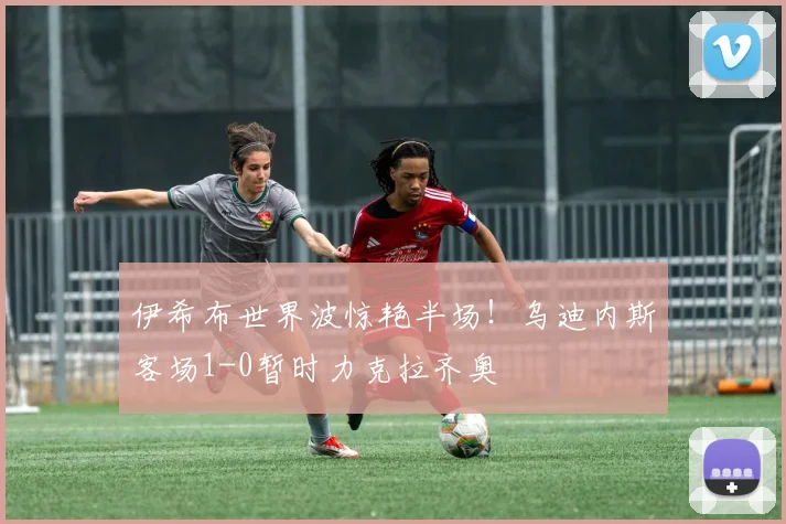 伊希布世界波惊艳半场！乌迪内斯客场1-0暂时力克拉齐奥