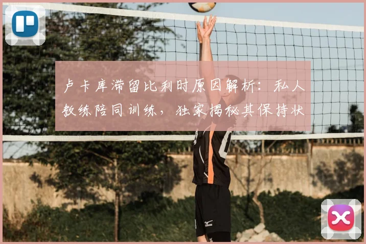 卢卡库滞留比利时原因解析：私人教练陪同训练，独家揭秘其保持状态的训练方法