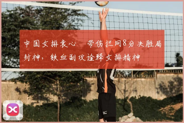 中国女排袁心玥带伤拦网8分决胜局封神，铁血副攻诠释女排精神