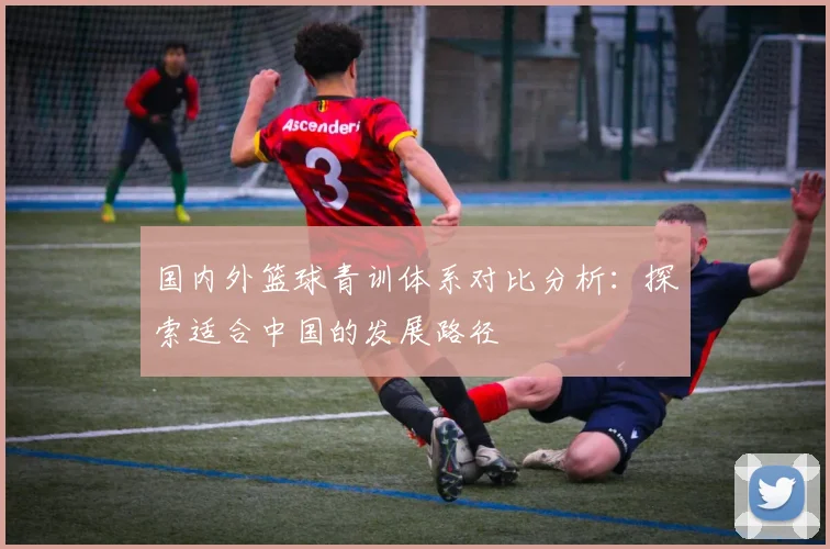 国内外篮球青训体系对比分析：探索适合中国的发展路径