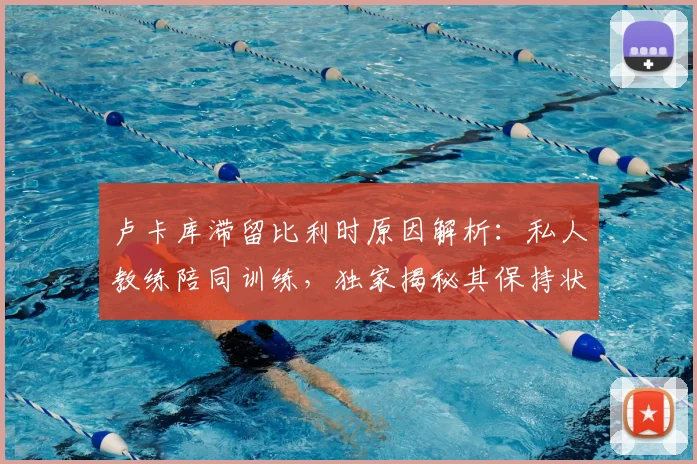 卢卡库滞留比利时原因解析：私人教练陪同训练，独家揭秘其保持状态的训练方法