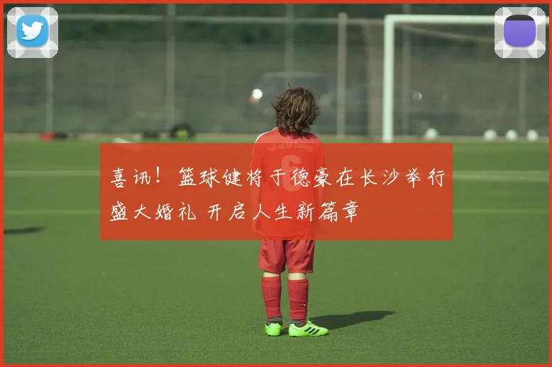 喜讯！篮球健将于德豪在长沙举行盛大婚礼 开启人生新篇章